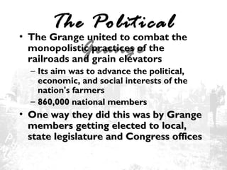 The Political
• The Grange united to combat the
monopolistic practices of the
Grange
railroads and grain elevators
– Its aim was to advance the political,
economic, and social interests of the
nation's farmers
– 860,000 national members

• One way they did this was by Grange
members getting elected to local,
state legislature and Congress offices

 