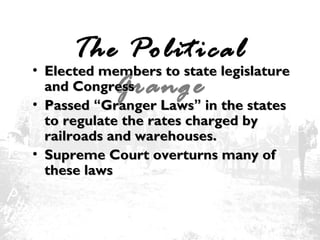 The Political
• Elected members to state legislature
and Congress
Grange
• Passed “Granger Laws” in the states
to regulate the rates charged by
railroads and warehouses.
• Supreme Court overturns many of
these laws

 