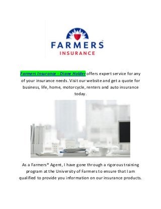 Farmers Insurance - Diane Holder offers expert service for any of your insurance needs. Visit our website and get a quote for business, life, home, motorcycle, renters and auto insurance today. 
As a Farmers® Agent, I have gone through a rigorous training program at the University of Farmers to ensure that I am qualified to provide you information on our insurance products.  
