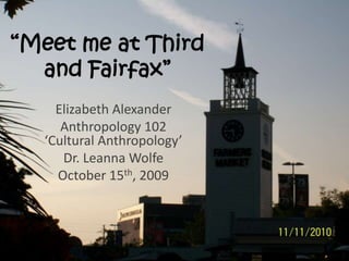 “Meet me at Third
and Fairfax”
Elizabeth Alexander
Anthropology 102
‘Cultural Anthropology’
Dr. Leanna Wolfe
October 15th, 2009
 