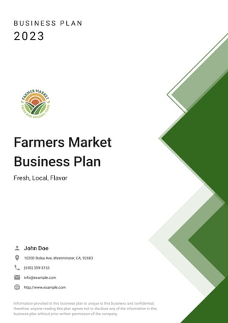 B U S I N E S S P L A N
2023
Farmers Market
Business Plan
Fresh, Local, Flavor
John Doe

10200 Bolsa Ave, Westminster, CA, 92683

(650) 359-3153

info@example.com

http://www.example.com

Information provided in this business plan is unique to this business and confidential;
therefore, anyone reading this plan agrees not to disclose any of the information in this
business plan without prior written permission of the company.
 
