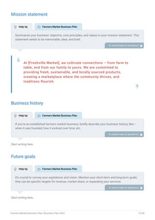 Mission statement
At [Freshville Market], we cultivate connections – from farm to
table, and from our family to yours. We are committed to
providing fresh, sustainable, and locally sourced products,
creating a marketplace where the community thrives, and
traditions flourish.
❛
❜
Business history
Start writing here..
Future goals
Start writing here..
Summarize your business’ objective, core principles, and values in your mission statement. This
statement needs to be memorable, clear, and brief.
To unlock help try Upmetrics! 
If you’re an established farmers market business, briefly describe your business history, like—
when it was founded, how it evolved over time, etc.
Additionally, If you have received any awards or recognition for excellent work, describe them.
To unlock help try Upmetrics! 
It’s crucial to convey your aspirations and vision. Mention your short-term and long-term goals;
they can be specific targets for revenue, market share, or expanding your services.
To unlock help try Upmetrics! 
 Help tip  Farmers Market Business Plan
 Help tip  Farmers Market Business Plan
 Help tip  Farmers Market Business Plan
Farmers Market Business Plan | Business Plan 2023 12/46
 