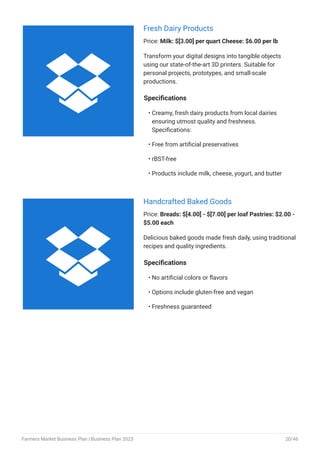 Fresh Dairy Products
Price: Milk: $[3.00] per quart Cheese: $6.00 per lb
Transform your digital designs into tangible objects
using our state-of-the-art 3D printers. Suitable for
personal projects, prototypes, and small-scale
productions.
Specifications
Creamy, fresh dairy products from local dairies
ensuring utmost quality and freshness.
Specifications:
Free from artificial preservatives
rBST-free
Products include milk, cheese, yogurt, and butter
•
•
•
•
Handcrafted Baked Goods
Price: Breads: $[4.00] - $[7.00] per loaf Pastries: $2.00 -
$5.00 each
Delicious baked goods made fresh daily, using traditional
recipes and quality ingredients.
Specifications
No artificial colors or flavors
Options include gluten-free and vegan
Freshness guaranteed
•
•
•


Farmers Market Business Plan | Business Plan 2023 20/46
 