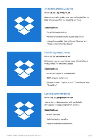 Artisanal Spreads & Sauces
Price: $[6.00] - $[10.00] per jar
Gourmet spreads, pickles, and sauces handcrafted by
local artisans, perfect for elevating any meal.
Specifications
No added preservatives
Made in small batches for quality assurance
Unique flavours like "Spiced Peach Chutney" and
"Roasted Garlic Tomato Sauce"
•
•
•
Freshly Squeezed Juices
Price: $[5.00] per bottle (16 oz)
Refreshing cold-pressed juices, made from the finest
fruits, perfect for a healthful boost.
Specifications
No added sugars or preservatives
100% organic fruits used
Flavors include "Tropical Punch," "Green Detox," and
"Berry Bliss"
•
•
•
Cooking Demonstrations
Price: $[15.00] per person/session
Interactive cooking sessions with local chefs,
showcasing recipes using market produce.
Specifications
1-hour sessions
Includes tasting samples
Recipes shared with attendees
•
•
•



Farmers Market Business Plan | Business Plan 2023 21/46
 