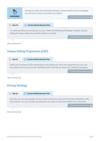 Start writing here..
Unique Selling Proposition (USP)
Start writing here..
Pricing Strategy
Start writing here..
Writing the sales and marketing strategies section means a list of strategies
you will use to attract and retain your clients.
Here are some key points to include in your marketing plan:
Define a unique selling proposition (USP).
Explain pricing strategy.
Marketing strategies.
Sales strategies.
Customer retention.
•
•
•
•
•
To unlock help try Upmetrics! 
To create an effective introduction for your "Sales and Marketing Strategies" chapter, start by
setting the stage within your specific industry or market.
Emphasize the competitive nature of your field and the importance of both quality services and
strategic marketing in this context.
Clearly state the objectives of your sales and marketing strategies, which should include
maximizing outreach, fostering engagement, and achieving sustained growth.
Additionally, mention the specific techniques or approaches you will employ, whether traditional
or modern, to establish your brand as the preferred choice for your target audience. This
introduction provides a clear overview and prepares readers for the detailed strategies that
follow.
To unlock help try Upmetrics! 
Define your business’s USPs depending on the market you serve, the equipment you use, and
the unique services you provide. Identifying USPs will help you plan your marketing strategies.
For example, local sourcing, freshness, quality, or seasonal offerings, could be some of the
great USPs for a farmers market business.
To unlock help try Upmetrics! 
Describe your pricing strategy—how you plan to price your products and stay competitive in the
local market. You can mention any discounts you plan on offering to attract new customers.
To unlock help try Upmetrics! 
 Help Tip  Farmers Market Business Plan
 Help tip  Farmers Market Business Plan
 Help tip  Farmers Market Business Plan
Farmers Market Business Plan | Business Plan 2023 24/46
 