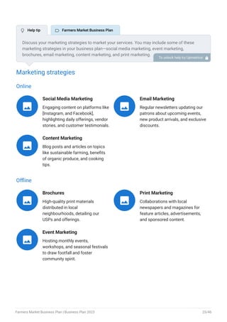 Marketing strategies
Online
Social Media Marketing
Engaging content on platforms like
[Instagram, and Facebook],
highlighting daily offerings, vendor
stories, and customer testimonials.

Email Marketing
Regular newsletters updating our
patrons about upcoming events,
new product arrivals, and exclusive
discounts.

Content Marketing
Blog posts and articles on topics
like sustainable farming, benefits
of organic produce, and cooking
tips.

Offline
Brochures
High-quality print materials
distributed in local
neighbourhoods, detailing our
USPs and offerings.

Print Marketing
Collaborations with local
newspapers and magazines for
feature articles, advertisements,
and sponsored content.

Event Marketing
Hosting monthly events,
workshops, and seasonal festivals
to draw footfall and foster
community spirit.

Discuss your marketing strategies to market your services. You may include some of these
marketing strategies in your business plan—social media marketing, event marketing,
brochures, email marketing, content marketing, and print marketing.
To unlock help try Upmetrics! 
 Help tip  Farmers Market Business Plan
Farmers Market Business Plan | Business Plan 2023 25/46
 