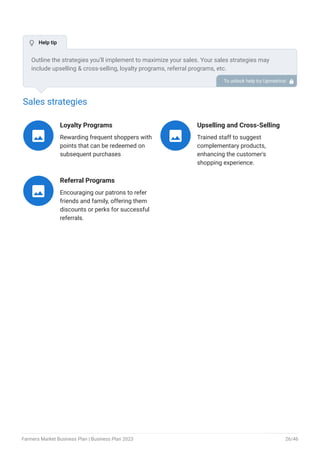 Sales strategies
Loyalty Programs
Rewarding frequent shoppers with
points that can be redeemed on
subsequent purchases

Upselling and Cross-Selling
Trained staff to suggest
complementary products,
enhancing the customer's
shopping experience.

Referral Programs
Encouraging our patrons to refer
friends and family, offering them
discounts or perks for successful
referrals.

Outline the strategies you’ll implement to maximize your sales. Your sales strategies may
include upselling & cross-selling, loyalty programs, referral programs, etc.
To unlock help try Upmetrics! 
 Help tip
Farmers Market Business Plan | Business Plan 2023 26/46
 