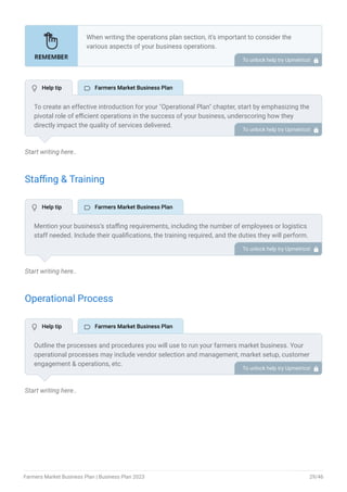 Start writing here..
Staffing & Training
Start writing here..
Operational Process
Start writing here..
When writing the operations plan section, it’s important to consider the
various aspects of your business operations.
Here are the components to include in an operations plan:
Describe the operational process.
Describe your supply chain.
Customer satisfaction.
Equipment & Machinery.
•
•
•
•
To unlock help try Upmetrics! 
To create an effective introduction for your "Operational Plan" chapter, start by emphasizing the
pivotal role of efficient operations in the success of your business, underscoring how they
directly impact the quality of services delivered.
Make it clear that operational excellence is crucial for fulfilling your commitments to customers
and ensuring optimal outcomes.
Then, briefly outline what readers can expect in this chapter, mentioning key areas you'll cover
such as staffing, operational processes, and facilities.
This introduction sets the stage by highlighting the significance of operational planning and
piques the reader's interest in the detailed insights to come.
To unlock help try Upmetrics! 
Mention your business’s staffing requirements, including the number of employees or logistics
staff needed. Include their qualifications, the training required, and the duties they will perform.
To unlock help try Upmetrics! 
Outline the processes and procedures you will use to run your farmers market business. Your
operational processes may include vendor selection and management, market setup, customer
engagement & operations, etc.
To unlock help try Upmetrics! 
 Help tip  Farmers Market Business Plan
 Help tip  Farmers Market Business Plan
 Help tip  Farmers Market Business Plan
Farmers Market Business Plan | Business Plan 2023 29/46
 