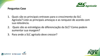 Perguntas Case
1. Quais são os principais entraves para o crescimento da SLC
Agrícola? Liste as principais ameaças e as ranqueei de acordo com
sua relevância.
2. Quais são as estratégias de diferenciação da SLC? Como podem
aumentar sua margem?
3. Para onde a SLC agrícola deve crescer?
 