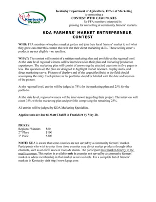 Kentucky Department of Agriculture, Office of Marketing
is sponsoring a
CONTEST WITH CASH PRIZES
for FFA members interested in
growing for and selling at community farmers’ markets.
KDA FARMERS’ MARKET ENTREPRENEUR
CONTEST
WHO: FFA members who plan a market garden and join their local farmers’ market to sell what
they grow can enter this contest that will test their direct marketing skills. Those selling other’s
products are not eligible – no resellers.
WHAT: The contest will consist of a written marketing plan and portfolio at the regional level.
At the state level regional winners will be interviewed on their plan and marketing/production
experiences. The marketing plan will consist of answering the attached questions in five pages or
less. The questions on the plan are designed to highlight market research, display skills, and
direct marketing savvy. Pictures of displays and of the vegetables/fruits in the field should
accompany the entry. Each picture in the portfolio should be labeled with the date and location
of the picture.
At the regional level, entries will be judged at 75% for the marketing plan and 25% for the
portfolio.
At the state level, regional winners will be interviewed regarding their project. The interview will
count 75% with the marketing plan and portfolio comprising the remaining 25%.
All entries will be judged by KDA Marketing Specialists.
Applications are due to Matt Chaliff in Frankfort by May 20.
PRIZES:
Regional Winners $50
2nd
Place $100
1st
Place $300
NOTE: KDA is aware that some counties are not served by a community farmers’ market.
Participants who wish to enter from those counties may direct market products through other
channels, such as on-farm sales or roadside stands. The participant must market directly to the
retail customer. This option is available only in counties not served by a community farmers’
market or where membership in that market is not available. For a complete list of farmers’
markets in Kentucky visit http://www.kyagr.com
 