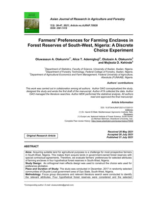 _____________________________________________________________________________________________________
*Corresponding author: E-mail: oluseunoteks@gmail.com;
Asian Journal of Research in Agriculture and Forestry
7(3): 38-47, 2021; Article no.AJRAF.70939
ISSN: 2581-7418
Farmers’ Preferences for Farming Enclaves in
Forest Reserves of South-West, Nigeria: A Discrete
Choice Experiment
Oluwaseun A. Otekunrin1*
, Alice T. Ademigbuji2
, Olutosin A. Otekunrin3
and Mojisola O. Kehinde3
1
Department of Statistics, Faculty of Science, University of Ibadan, Ibadan, Nigeria.
2
Department of Forestry Technology, Federal College of Forestry, Ibadan, Nigeria.
3
Department of Agricultural Economics and Farm Management, Federal University of Agriculture,
Abeokuta (FUNAAB), Nigeria.
Authors’ contributions
This work was carried out in collaboration among all authors. Author OAO conceptualized the study,
designed the study and wrote the first draft of the manuscript. Author ATA collected the data. Author
OAO managed the literature searches. Author MOK performed the statistical analysis. All authors
read and approved the final manuscript.
Article Information
DOI: 10.9734/AJRAF/2021/v7i330131
Editor(s):
(1) Dr. Hamid El Bilali, Mediterranean Agronomic Institute, Italy.
Reviewers:
(1) Eunjai Lee, National Institute of Forest Science, South Korea.
(2) Mohsen Bahmani, Sharekord University, Iran.
Complete Peer review History: https://www.sdiarticle4.com/review-history/70939
Received 20 May 2021
Accepted 26 July 2021
Published 31 July 2021
ABSTRACT
Aims: Acquiring suitable land for agricultural purposes is a challenge for most prospective farmers
in South-West, Nigeria. This makes them acquire lands in government-owned forest reserves with
special contractual agreements. Therefore, we evaluate farmers’ preferences for selected attributes
of farming enclaves in four hypothetical forest reserves in South-West, Nigeria.
Study Design: An orthogonal main effects design was used to construct the choice sets used for
preference elicitation.
Place and Duration of Study: The study was conducted in December, 2017 in randomly selected
communities of Oluyole Local government area of Oyo State, South-West, Nigeria.
Methodology: Focus group discussions and relevant literature search were conducted to identify
the relevant attributes. Four hypothetical forest reserves were considered and the selected
Original Research Article
 