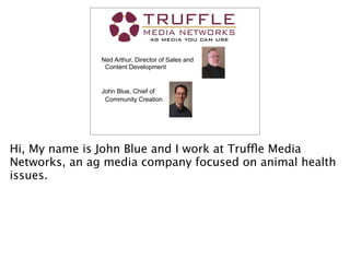 Truffle Media
Ned Arthur, Director of Sales and
Content Development
John Blue, Chief of
Community Creation
Hi, My name is John Blue and I work at Truffle Media
Networks, an ag media company focused on animal health
issues.
 