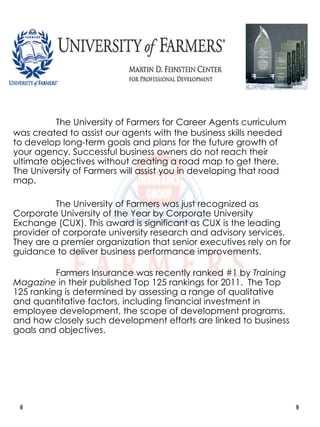 The University of Farmers for Career Agents curriculum was created to assist our agents with the business skills needed to develop long-term goals and plans for the future growth of your agency. Successful business owners do not reach their ultimate objectives without creating a road map to get there. The University of Farmers will assist you in developing that road map. The University of Farmers was just recognized as Corporate University of the Year by Corporate University Exchange (CUX). This award is significant as CUX is the leading provider of corporate university research and advisory services. They are a premier organization that senior executives rely on for guidance to deliver business performance improvements. Farmers Insurance was recently ranked #1 by  Training   Magazine  in their published Top 125 rankings for 2011.  The Top 125 ranking is determined by assessing a range of qualitative and quantitative factors, including financial investment in employee development, the scope of development programs, and how closely such development efforts are linked to business goals and objectives. 