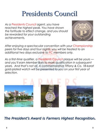 Presidents Council After enjoying a spectacular convention with your  Championship  peers for five days and four nights, you will be treated to an additional two days exclusive to  PC  members only. As a first-time qualifier, a  Presidents Council  plaque will be yours — and you’ll earn Member Bars to mark qualification in subsequent years.  And that’s not all. A commemorative Tiffany & Co. 18-karat gold-plated watch will be presented to you on your first year of selection. As a  Presidents Council  agent, you have reached the highest peak. You have shown the fortitude to effect change, and you should be rewarded for your outstanding achievements. The President’s Award is Farmers Highest Recognition . 