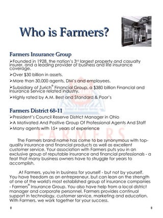 Who is Farmers? Farmers Insurance Group Founded in 1928, the nation’s 3 rd  largest property and casualty insurer, and a leading provider of business and life insurance coverage.  Over $30 billion in assets. More than 30,000 agents, DM’s and employees. Subsidiary of Zurich ®  Financial Group, a $380 billion Financial and Insurance Service related industry. Highly rated by A.M. Best and Standard & Poor’s Farmers District 68-11 President’s Council Reserve District Manager in Ohio A Motivated And Positive Group Of Professional Agents And Staff Many agents with 15+ years of experience The Farmers brand name has come to be synonymous with top-quality insurance and financial products as well as excellent customer service. Your association with Farmers puts you in an exclusive group of reputable insurance and financial professionals - a feat that many business owners have to struggle for years to accomplish.   At Farmers, you're in business for yourself - but not by yourself. You have freedom as an entrepreneur, but can lean on the strength of one of the world's most established group of insurance companies - Farmers ®  Insurance Group. You also have help from a local district manager and corporate personnel. Farmers provides continual support in technology, customer service, marketing and education. With Farmers, we work together for your success. 