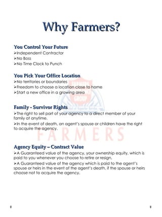Why Farmers? You Control Your Future Independent Contractor No Boss No Time Clock to Punch You Pick Your Office Location No territories or boundaries Freedom to choose a location close to home Start a new office in a growing area Family - Survivor Rights The right to sell part of your agency to a direct member of your family at anytime. In the event of death, an agent’s spouse or children have the right to acquire the agency. Agency Equity – Contract Value A Guaranteed value of the agency, your ownership equity, which is paid to you whenever you choose to retire or resign. A Guaranteed value of the agency which is paid to the agent’s spouse or heirs in the event of the agent’s death, if the spouse or heirs choose not to acquire the agency. 