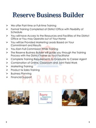 Reserve Business Builder We offer Part-time or Full-time Training Formal Training Completed at District Office with Flexibility of Schedule You will have Access to the Resources and Facilities of the District Office or You may Operate out of Your Home You will be Provided Marketing Leads Based on Your Commitment and Results You Earn Full Commission While Training The Reserve Business Builder will guide you through the Training Process with the District Trainer as Your Facilitator Complete Training Requirements to Graduate to Career Agent Combination of Online, Classroom and Joint Field Work Marketing Training Product & Sales Training Business Planning Financial Support 
