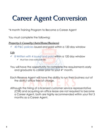 Career Agent Conversion *4 month Training Program to Become a Career Agent You must complete the following: Property & Casualty (Auto/Home/Business) 40 P&C policies  issued and paid within a 120 day window Life 8 Written with 4 issued and paid  within a 120 day window Must be cross-sold policies You will have the opportunity to complete the requirements early and graduate to career prior to your 4 th  month. Each Reserve Agent will have the ability to run their business out of the district office free of charge. Although the hiring of a licensed customer service representative (CSR) and acquiring an office lease are not required to become a Career Agent, both are highly recommended within your first 3 months as a Career Agent. 