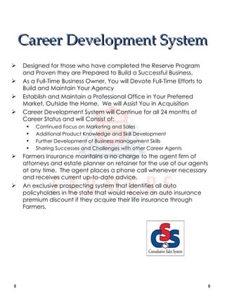Career Development System Designed for those who have completed the Reserve Program and Proven they are Prepared to Build a Successful Business. As a Full-Time Business Owner, You will Devote Full-Time Efforts to Build and Maintain Your Agency Establish and Maintain a Professional Office in Your Preferred Market, Outside the Home.  We will Assist You in Acquisition Career Development System will Continue for all 24 months of Career Status and will Consist of: Continued Focus on Marketing and Sales Additional Product Knowledge and Skill Development Further Development of Business management Skills Sharing Successes and Challenges with other Career Agents Farmers Insurance maintains a no charge to the agent firm of attorneys and estate planner on retainer for the use of our agents at any time.  The agent places a phone call whenever necessary and receives current up-to-date advice. An exclusive prospecting system that identifies all auto policyholders in the state that would receive an auto insurance premium discount if they acquire their life insurance through Farmers. 