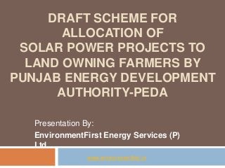 DRAFT SCHEME FOR
ALLOCATION OF
SOLAR POWER PROJECTS TO
LAND OWNING FARMERS BY
PUNJAB ENERGY DEVELOPMENT
AUTHORITY-PEDA
Presentation By:
EnvironmentFirst Energy Services (P)
Ltd.
www.environmentfirst.in
 