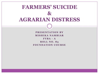 FARMERS’ SUICIDE
&
AGRARIAN DISTRESS
PRESENTATION BY
MISHIKA NAMBIAR
FYBA - A
ROLL NO. 83
FOUNDATION COURSE

 
