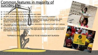 Common features in majority of
suicides are:
 91-94% 0f suicides are by family heads.
 91-97% of those who committed suicides are males.
 84-89% of are married & 86.5% are those who were financially indebted.
 The expressed reasons in order of importance behind farmer suicides were- debt,
low product prices, stress, family responsibilities, poor irrigation, private money
lenders, crop failure& increased cost of cultivation.
 The impact of suicides leads to child labor, detoriation of physical health and widows
burdened with new responsibility.
 The number of deaths of farmers in every start is increasing and its shameful incident
needs immediate government action. The agricultural sector should be valued more
than before to stop this
“FARMER’S SHOULD FEEL PROUD TO BE FARMER NOT BURDEN”
 