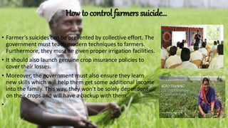How to control farmers suicide…
• Farmer’s suicides can be prevented by collective effort. The
government must teach modern techniques to farmers.
Furthermore, they must be given proper irrigation facilities.
• It should also launch genuine crop insurance policies to
cover their losses.
• Moreover, the government must also ensure they learn
new skills which will help them get some additional income
into the family. This way, they won’t be solely dependent
on their crops and will have a backup with them.
•
 