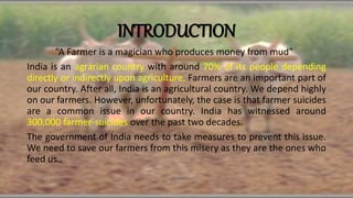 INTRODUCTION
“A Farmer is a magician who produces money from mud”
India is an agrarian country with around 70% of its people depending
directly or indirectly upon agriculture. Farmers are an important part of
our country. After all, India is an agricultural country. We depend highly
on our farmers. However, unfortunately, the case is that farmer suicides
are a common issue in our country. India has witnessed around
300,000 farmer-suicides over the past two decades.
The government of India needs to take measures to prevent this issue.
We need to save our farmers from this misery as they are the ones who
feed us..
 