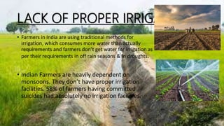 LACK OF PROPER IRRIGATION
• Farmers in India are using traditional methods for
irrigation, which consumes more water than actually
requirements and farmers don’t get water for irrigation as
per their requirements in off rain seasons & in droughts.
• Indian Farmers are heavily dependent on
monsoons. They don’t have proper irrigation
facilities. 58% of farmers having committed
suicides had absolutely no irrigation facilities.
 