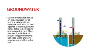 GROUNDWATER
• Due to overdependence
on groundwater for all
purposes domestic or
industrial and with no law
against it in India, ground
water table is decreasing
at an alarming rate. Many
farmers due to lack of
proper irrigation systems,
use tube wells and are
now facing problems due
to it.
 