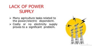 LACK OF POWER
SUPPLY
 Many agriculture tasks related to
the power/electric dependent.
 Costly or no electricity supply
proves to a significant problem.
 