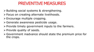 PREVENTIVEMEASURES
 Building social systems & strengthening.
 Focus on creating alternate livelihoods.
 Encourage multiple cropping.
 Generate awareness pesticide usage.
 Provide timely government inputs to the farmers.
 Provide quality of seeds.
 Government inadvance should state the premium price for
the crops.
 