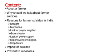 Content:
About a farmer
Why should we talk about farmer
suicides
Reasons for farmer suicides in India
Drought
Monsoons
Lack of proper irrigation
Ground water
Lack of power supply
Expensive technologies
Crop failure
Impact of suicides
Preventive measures
 