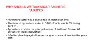 WHY SHOULD WE TALKABOUTFARMER'S
SUICIDES
• Agriculture sector has a pivotal role in Indian economy.
• The share of agriculture sector in G.D.P
. of India was 44.0%during
1973-74.
• Agriculture provides the principal means of livelihood for over 60
percent of India's population.
• InIndian planning agriculture sector ignored except in a few five years
plan.
 