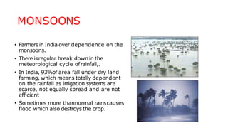 MONSOONS
• Farmers in India over dependence on the
monsoons.
• There isregular break downin the
meteorological cycle ofrainfall,.
• In India, 93%of area fall under dry land
farming, which means totally dependent
on the rainfall as irrigation systems are
scarce, not equally spread and are not
efficient
• Sometimes more thannormal rainscauses
flood which also destroys the crop.
 