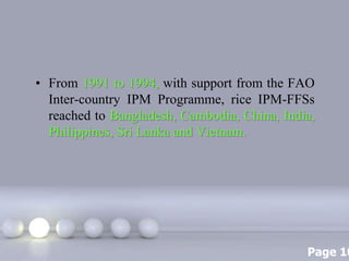 Page 10
• From 1991 to 1994, with support from the FAO
Inter-country IPM Programme, rice IPM-FFSs
reached to Bangladesh, Cambodia, China, India,
Philippines, Sri Lanka and Vietnam.
 