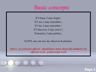 Page 11
Basic concepts
If I listen, I may forget ;
If I see, I may remember ;
If I do, I may remember ;
If I discover, I may own it ;
If practice, I may perfect ;
In FFS, one can see, do, discover & practice.
Hence, an extension officers should know more about this method to be
efficient in his professional work
 
