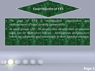Page 15
• The goal of FFS is mobilization, sensitization and
empowerment of rural farming communities
• In small groups (20 – 30 people) they identify their production
gaps, test for themselves best on – farm options and practices
which are adaptable and sustainable to their farming situation
Goal/Objective of FFS
 