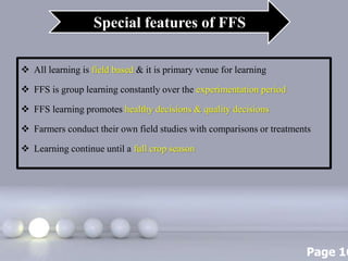 Page 16
 All learning is field based & it is primary venue for learning
 FFS is group learning constantly over the experimentation period
 FFS learning promotes healthy decisions & quality decisions
 Farmers conduct their own field studies with comparisons or treatments
 Learning continue until a full crop season
Special features of FFS
 