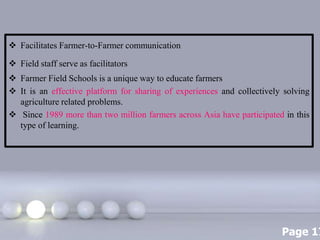 Page 17
 Facilitates Farmer-to-Farmer communication
 Field staff serve as facilitators
 Farmer Field Schools is a unique way to educate farmers
 It is an effective platform for sharing of experiences and collectively solving
agriculture related problems.
 Since 1989 more than two million farmers across Asia have participated in this
type of learning.
 