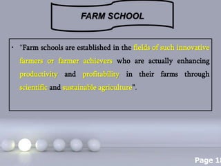 Page 18
• “Farm schools are established in the fields of such innovative
farmers or farmer achievers who are actually enhancing
productivity and profitability in their farms through
scientific and sustainable agriculture”.
FARM SCHOOL
 