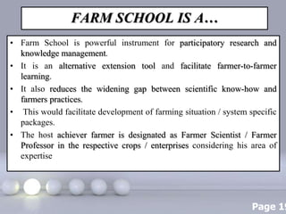 Page 19
FARM SCHOOL IS A…
• Farm School is powerful instrument for participatory research and
knowledge management.
• It is an alternative extension tool and facilitate farmer-to-farmer
learning.
• It also reduces the widening gap between scientific know-how and
farmers practices.
• This would facilitate development of farming situation / system specific
packages.
• The host achiever farmer is designated as Farmer Scientist / Farmer
Professor in the respective crops / enterprises considering his area of
expertise
 