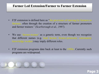 Page 3
Farmer Led Extension/Farmer to Farmer Extension
• F2F extension is defined here as “the provision of training by farmers to
farmers, often through the creation of a structure of farmer promoters
and farmer trainers” (Scarborough et al., 1997).
• We use ‘farmer-trainer’ as a generic term, even though we recognize
that different names (e.g. lead farmer, farmer-promoter, community
knowledge worker) may imply different roles.
• F2F extension programs date back at least to the 1950s .Currently such
programs are widespread.
 