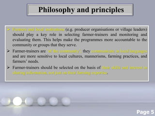 Page 5
Philosophy and principles
 Farmers and local institutions (e.g. producer organisations or village leaders)
should play a key role in selecting farmer-trainers and monitoring and
evaluating them. This helps make the programmes more accountable to the
community or groups that they serve.
 Farmer-trainers are ‘of the community’; they communicate in local languages
and are more sensitive to local cultures, mannerisms, farming practices, and
farmers’ needs.
 Farmer-trainers should be selected on the basis of their skills and interest in
sharing information, not just on their farming expertise.
 