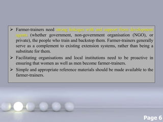 Page 6
 Farmer-trainers need strong linkages with and support from development
agents (whether government, non-government organisation (NGO), or
private), the people who train and backstop them. Farmer-trainers generally
serve as a complement to existing extension systems, rather than being a
substitute for them.
 Facilitating organisations and local institutions need to be proactive in
ensuring that women as well as men become farmer-trainers.
 Simple and appropriate reference materials should be made available to the
farmer-trainers.
 