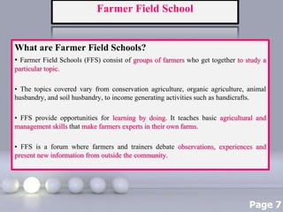 Page 7
Farmer Field School
What are Farmer Field Schools?
• Farmer Field Schools (FFS) consist of groups of farmers who get together to study a
particular topic.
• The topics covered vary from conservation agriculture, organic agriculture, animal
husbandry, and soil husbandry, to income generating activities such as handicrafts.
• FFS provide opportunities for learning by doing. It teaches basic agricultural and
management skills that make farmers experts in their own farms.
• FFS is a forum where farmers and trainers debate observations, experiences and
present new information from outside the community.
 