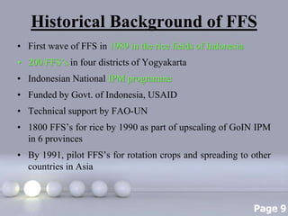 Page 9
Historical Background of FFS
• First wave of FFS in 1989 in the rice fields of Indonesia
• 200 FFS’s in four districts of Yogyakarta
• Indonesian National IPM programme
• Funded by Govt. of Indonesia, USAID
• Technical support by FAO-UN
• 1800 FFS’s for rice by 1990 as part of upscaling of GoIN IPM
in 6 provinces
• By 1991, pilot FFS’s for rotation crops and spreading to other
countries in Asia
 