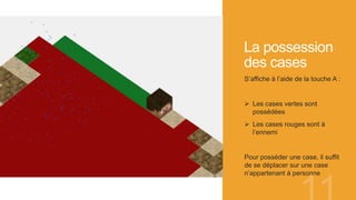 La possession
des cases
S’affiche à l’aide de la touche A :
 Les cases vertes sont
possédées
 Les cases rouges sont à
l’ennemi
Pour posséder une case, il suffit
de se déplacer sur une case
n’appartenant à personne
 