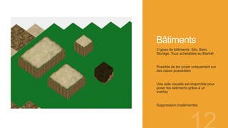 Bâtiments
3 types de bâtiments: Silo, Barn,
Storage. Tous achetables au Market
Possible de les poser uniquement sur
des cases possédées
Une aide visuelle est disponible pour
poser les bâtiments grâce à un
overlay
Suppression implémentée
 