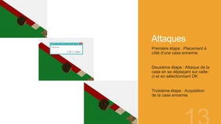 Attaques
Première étape : Placement à
côté d’une case ennemie
Deuxième étape : Attaque de la
case en se déplaçant sur celle-
ci et en sélectionnant OK
Troisième étape : Acquisition
de la case ennemie
 